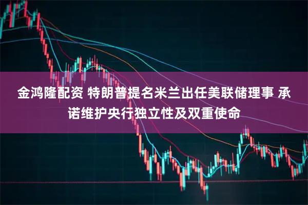 金鸿隆配资 特朗普提名米兰出任美联储理事 承诺维护央行独立性及双重使命
