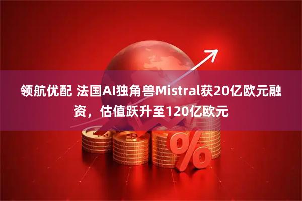 领航优配 法国AI独角兽Mistral获20亿欧元融资，估值跃升至120亿欧元