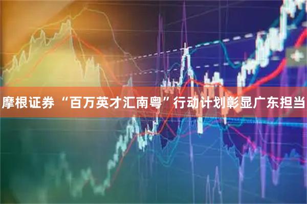 摩根证券 “百万英才汇南粤”行动计划彰显广东担当