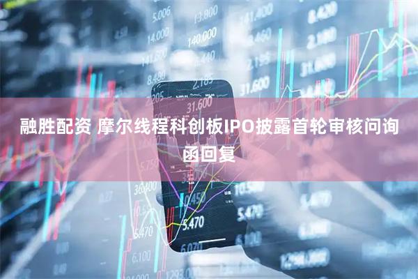 融胜配资 摩尔线程科创板IPO披露首轮审核问询函回复