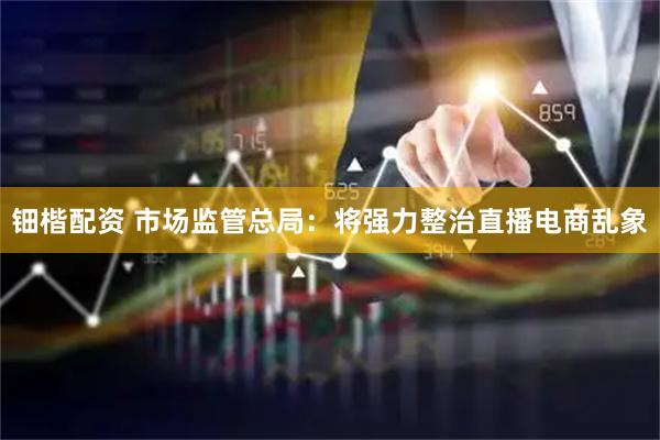 钿楷配资 市场监管总局：将强力整治直播电商乱象