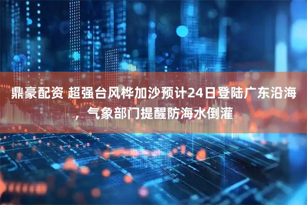 鼎豪配资 超强台风桦加沙预计24日登陆广东沿海，气象部门提醒防海水倒灌
