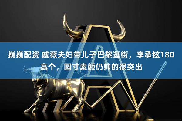 巍巍配资 戚薇夫妇带儿子巴黎逛街，李承铉180高个，圆寸素颜仍帅的很突出