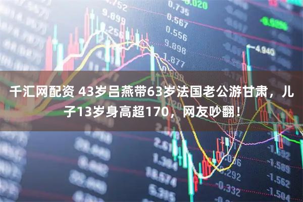 千汇网配资 43岁吕燕带63岁法国老公游甘肃，儿子13岁身高超170，网友吵翻！