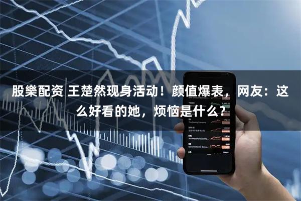 股樂配资 王楚然现身活动！颜值爆表，网友：这么好看的她，烦恼是什么？