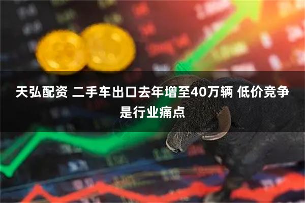 天弘配资 二手车出口去年增至40万辆 低价竞争是行业痛点