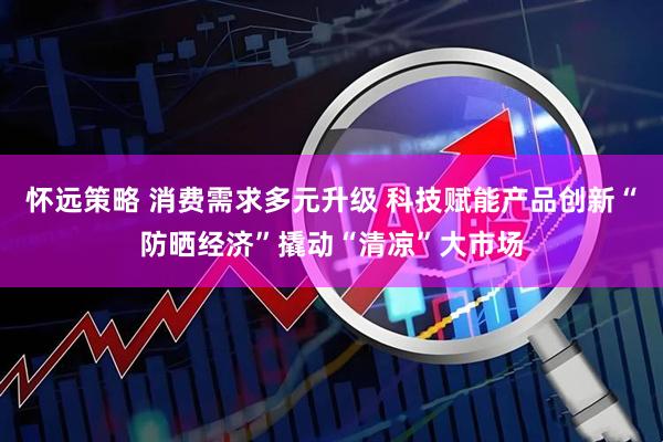 怀远策略 消费需求多元升级 科技赋能产品创新“防晒经济”撬动“清凉”大市场