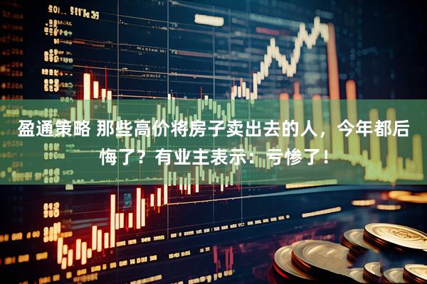 盈通策略 那些高价将房子卖出去的人，今年都后悔了？有业主表示：亏惨了！