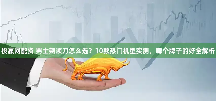 投赢网配资 男士剃须刀怎么选？10款热门机型实测，哪个牌子的好全解析