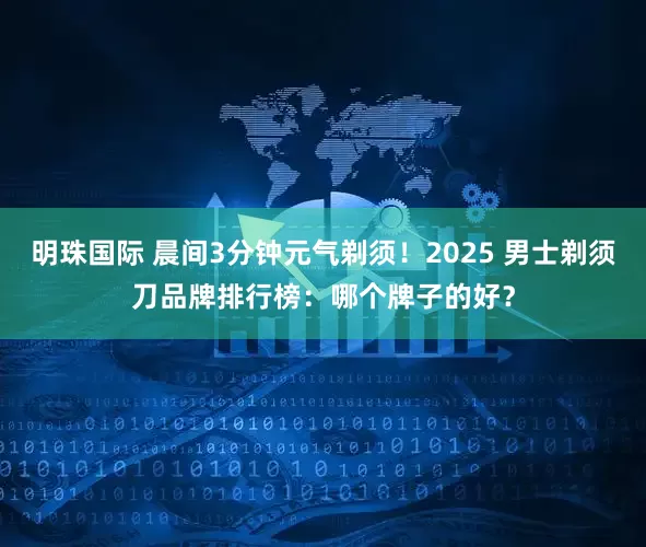 明珠国际 晨间3分钟元气剃须！2025 男士剃须刀品牌排行榜：哪个牌子的好？