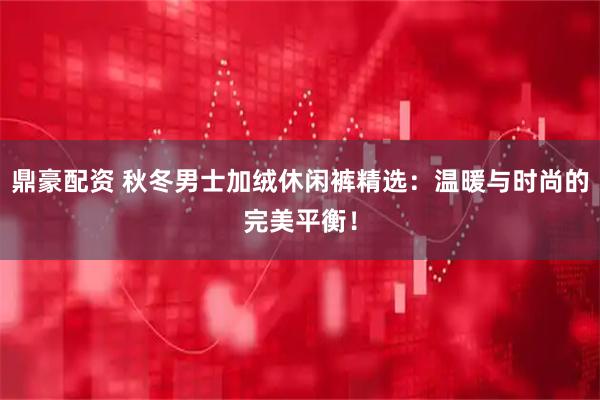鼎豪配资 秋冬男士加绒休闲裤精选：温暖与时尚的完美平衡！