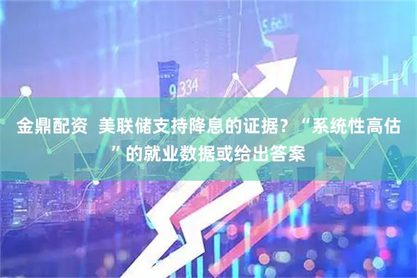 金鼎配资  美联储支持降息的证据？“系统性高估”的就业数据或给出答案