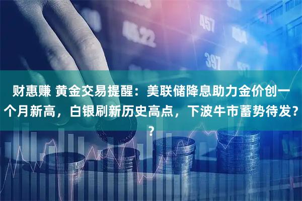 财惠赚 黄金交易提醒：美联储降息助力金价创一个月新高，白银刷新历史高点，下波牛市蓄势待发？