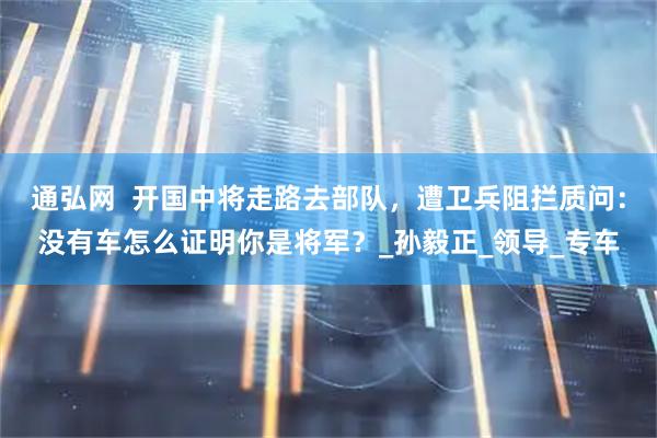 通弘网  开国中将走路去部队，遭卫兵阻拦质问：没有车怎么证明你是将军？_孙毅正_领导_专车