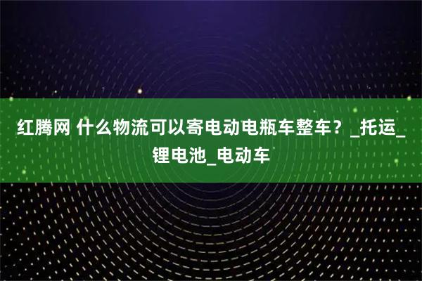 红腾网 什么物流可以寄电动电瓶车整车？_托运_锂电池_电动车