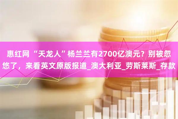 惠红网 “天龙人”杨兰兰有2700亿澳元？别被忽悠了，来看英文原版报道_澳大利亚_劳斯莱斯_存款