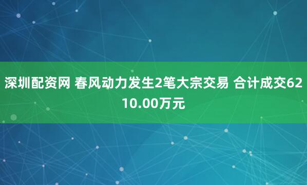 深圳配资网 春风动力发生2笔大宗交易 合计成交6210.00万元
