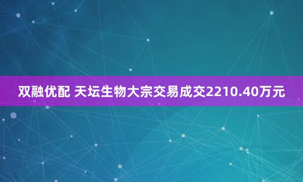 双融优配 天坛生物大宗交易成交2210.40万元