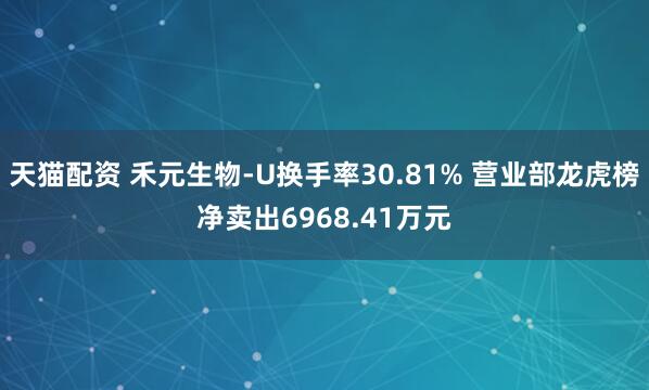 天猫配资 禾元生物-U换手率30.81% 营业部龙虎榜净卖出6968.41万元