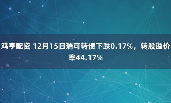 鸿亨配资 12月15日瑞可转债下跌0.17%，转股溢价率44.17%