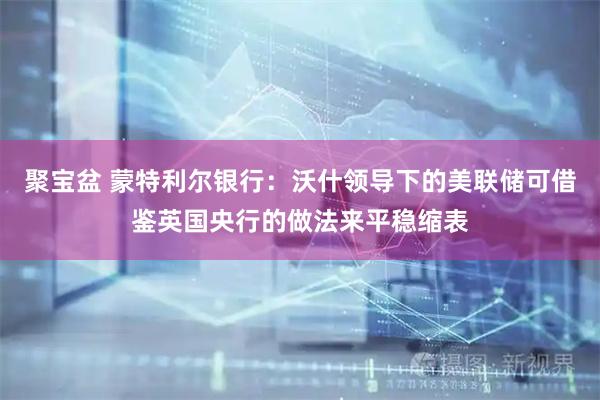 聚宝盆 蒙特利尔银行：沃什领导下的美联储可借鉴英国央行的做法来平稳缩表