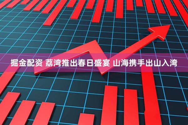 掘金配资 荔湾推出春日盛宴 山海携手出山入湾