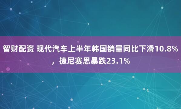智财配资 现代汽车上半年韩国销量同比下滑10.8%，捷尼赛思暴跌23.1%