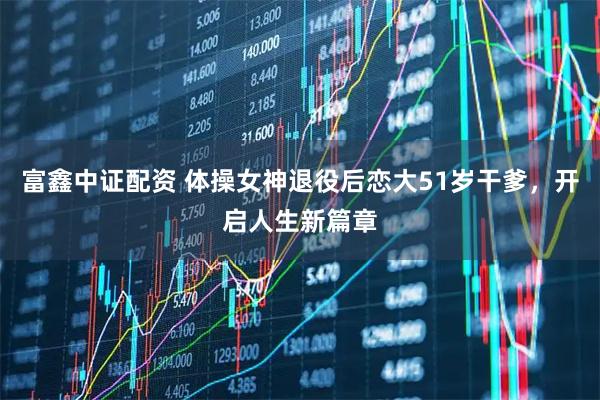 富鑫中证配资 体操女神退役后恋大51岁干爹，开启人生新篇章